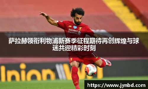 萨拉赫领衔利物浦新赛季征程期待再创辉煌与球迷共迎精彩时刻